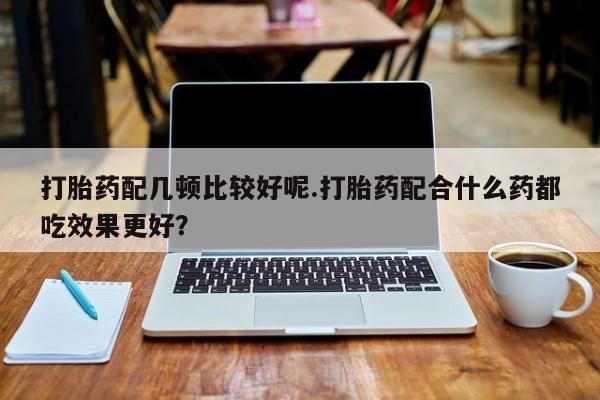 打胎药联系方式打胎药配几顿比较好呢.打胎药配合什么药都吃效果更好？