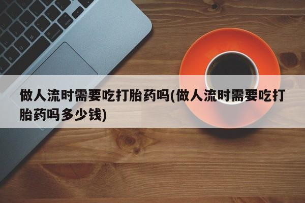 打胎药联系方式做人流时需要吃打胎药吗(做人流时需要吃打胎药吗多少钱)