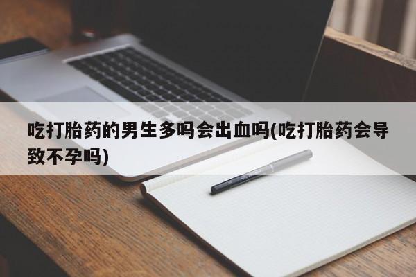 打胎药联系方式吃打胎药的男生多吗会出血吗(吃打胎药会导致不孕吗)