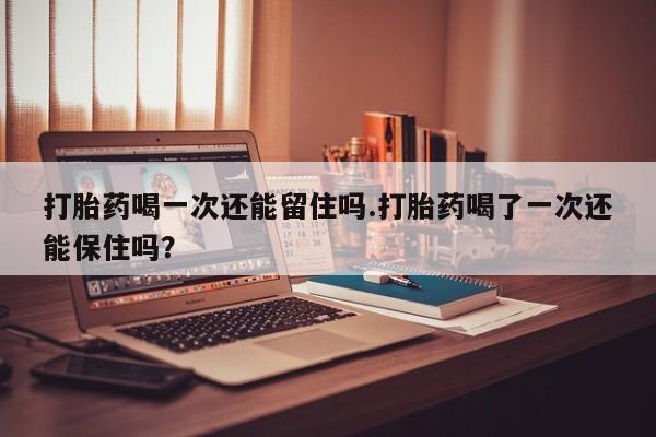 打胎药联系方式打胎药喝一次还能留住吗.打胎药喝了一次还能保住吗？