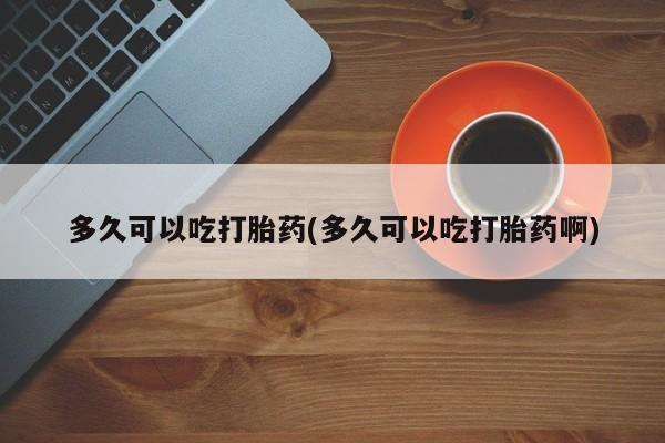 打胎药联系方式多久可以吃打胎药(多久可以吃打胎药啊)