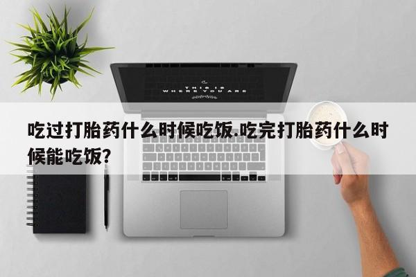 打胎药联系方式吃过打胎药什么时候吃饭.吃完打胎药什么时候能吃饭？