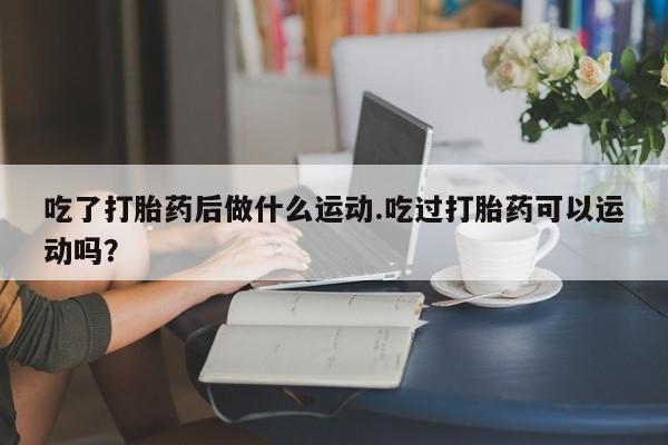 打胎药联系方式吃了打胎药后做什么运动.吃过打胎药可以运动吗？