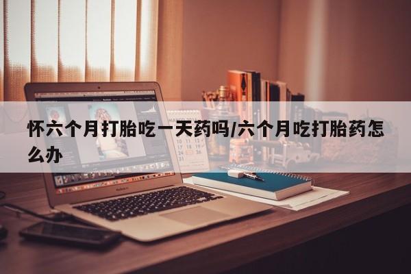 打胎药联系方式怀六个月打胎吃一天药吗/六个月吃打胎药怎么办