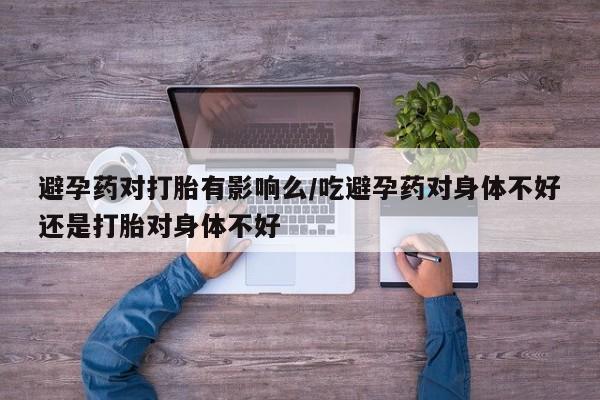 打胎药联系方式避孕药对打胎有影响么/吃避孕药对身体不好还是打胎对身体不好