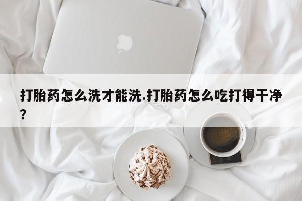 打胎药联系方式打胎药怎么洗才能洗.打胎药怎么吃打得干净？