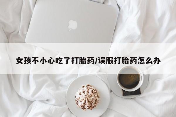 打胎药联系方式女孩不小心吃了打胎药/误服打胎药怎么办