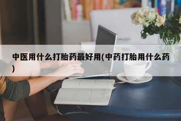 打胎药联系方式中医用什么打胎药最好用(中药打胎用什么药)