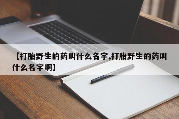 打胎药联系方式【打胎野生的药叫什么名字,打胎野生的药叫什么名字啊】