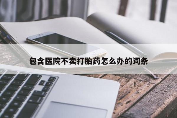 打胎药联系方式包含医院不卖打胎药怎么办的词条