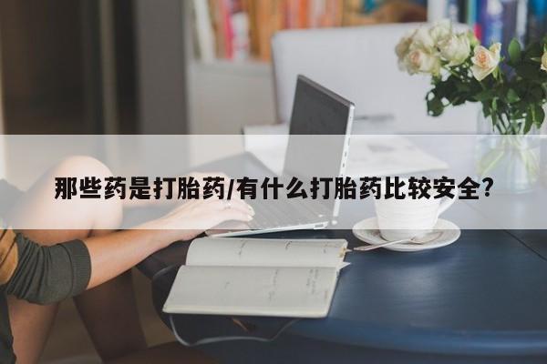打胎药联系方式那些药是打胎药/有什么打胎药比较安全?