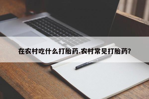 打胎药联系方式在农村吃什么打胎药.农村常见打胎药？