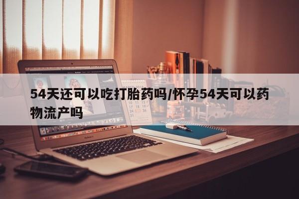 打胎药联系方式54天还可以吃打胎药吗/怀孕54天可以药物流产吗