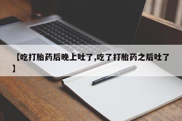 打胎药联系方式【吃打胎药后晚上吐了,吃了打胎药之后吐了】